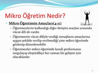 Mikro Öğretim Nedir?
• Mikro Öğretimin Amaçları(4-11)
• Öğretmenlerin kullandığı diğer iletişim araçları arasında
vücut dili de vardır.
• Öğretmenin vücut diliyle verdiği mesajların amaçlarına
uygun şekilde verilip verilmediği yine mikro öğretimle
gözlenip düzenlenebilir.
• Öğretmenler mikro öğretimle kendi performansı
sorgulayıp eleştirdikçe her zaman bir gelişim için
olacaklardır.
17
 