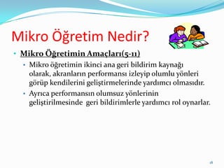 Mikro Öğretim Nedir?
• Mikro Öğretimin Amaçları(5-11)
• Mikro öğretimin ikinci ana geri bildirim kaynağı
olarak, akranların performansı izleyip olumlu yönleri
görüp kendilerini geliştirmelerinde yardımcı olmasıdır.
• Ayrıca performansın olumsuz yönlerinin
geliştirilmesinde geri bildirimlerle yardımcı rol oynarlar.
18
 