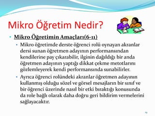 Mikro Öğretim Nedir?
• Mikro Öğretimin Amaçları(6-11)
• Mikro öğretimde derste öğrenci rolü oynayan akranlar
dersi sunan öğretmen adayının performansından
kendilerine pay çıkarabilir, ilginin dağıldığı bir anda
öğretmen adayının yaptığı dikkat çekme metotlarını
gözlemleyerek kendi performansında sunabilirler.
• Ayrıca öğrenci rolündeki akranlar öğretmen adayının
kullanmış olduğu sözel ve görsel mesajların bir sınıf ve
bir öğrenci üzerinde nasıl bir etki bıraktığı konusunda
da role bağlı olarak daha doğru geri bildirim vermelerini
sağlayacaktır.
19
 