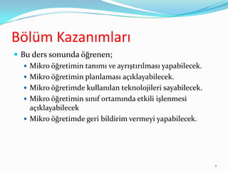 Bölüm Kazanımları
 Bu ders sonunda öğrenen;
 Mikro öğretimin tanımı ve ayrıştırılması yapabilecek.
 Mikro öğretimin planlaması açıklayabilecek.
 Mikro öğretimde kullanılan teknolojileri sayabilecek.
 Mikro öğretimin sınıf ortamında etkili işlenmesi
açıklayabilecek
 Mikro öğretimde geri bildirim vermeyi yapabilecek.
2
 