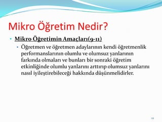 Mikro Öğretim Nedir?
• Mikro Öğretimin Amaçları(9-11)
• Öğretmen ve öğretmen adaylarının kendi öğretmenlik
performanslarının olumlu ve olumsuz yanlarının
farkında olmaları ve bunları bir sonraki öğretim
etkinliğinde olumlu yanlarını arttırıp olumsuz yanlarını
nasıl iyileştirebileceği hakkında düşünmelidirler.
22
 