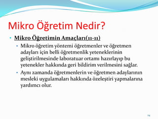 Mikro Öğretim Nedir?
• Mikro Öğretimin Amaçları(11-11)
• Mikro öğretim yöntemi öğretmenler ve öğretmen
adayları için belli öğretmenlik yeteneklerinin
geliştirilmesinde laboratuar ortamı hazırlayıp bu
yetenekler hakkında geri bildirim verilmesini sağlar.
• Aynı zamanda öğretmenlerin ve öğretmen adaylarının
mesleki uygulamaları hakkında özeleştiri yapmalarına
yardımcı olur.
24
 
