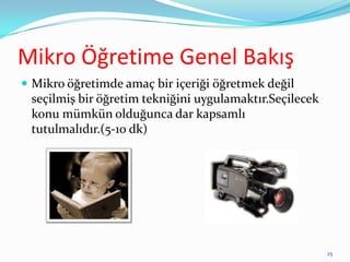 Mikro Öğretime Genel Bakış
 Mikro öğretimde amaç bir içeriği öğretmek değil
seçilmiş bir öğretim tekniğini uygulamaktır.Seçilecek
konu mümkün olduğunca dar kapsamlı
tutulmalıdır.(5-10 dk)
25
 