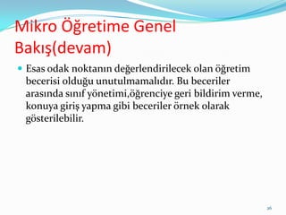Mikro Öğretime Genel
Bakış(devam)
 Esas odak noktanın değerlendirilecek olan öğretim
becerisi olduğu unutulmamalıdır. Bu beceriler
arasında sınıf yönetimi,öğrenciye geri bildirim verme,
konuya giriş yapma gibi beceriler örnek olarak
gösterilebilir.
26
 