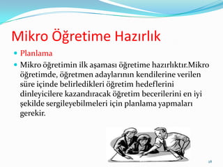 Mikro Öğretime Hazırlık
 Planlama
 Mikro öğretimin ilk aşaması öğretime hazırlıktır.Mikro
öğretimde, öğretmen adaylarının kendilerine verilen
süre içinde belirledikleri öğretim hedeflerini
dinleyicilere kazandıracak öğretim becerilerini en iyi
şekilde sergileyebilmeleri için planlama yapmaları
gerekir.
28
 