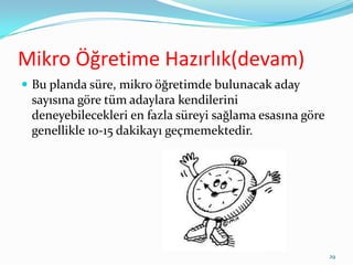 Mikro Öğretime Hazırlık(devam)
 Bu planda süre, mikro öğretimde bulunacak aday
sayısına göre tüm adaylara kendilerini
deneyebilecekleri en fazla süreyi sağlama esasına göre
genellikle 10-15 dakikayı geçmemektedir.
29
 