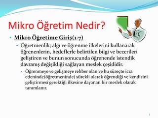 Mikro Öğretim Nedir?
• Mikro Öğretime Giriş(1-7)
• Öğretmenlik; algı ve öğrenme ilkelerini kullanarak
öğrenenlerin, hedeflerle belirtilen bilgi ve becerileri
geliştiren ve bunun sonucunda öğrenende istendik
davranış değişikliği sağlayan meslek çeşididir.
• Öğrenmeye ve gelişmeye rehber olan ve bu süreçte icra
edeninde(öğretmeninde) sürekli olarak öğrendiği ve kendisini
geliştirmesi gerektiği ilkesine dayanan bir meslek olarak
tanımlanır.
3
 