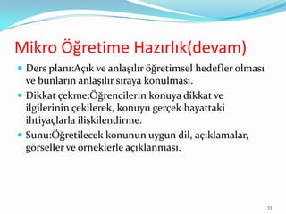 Mikro Öğretime Hazırlık(devam)
 Ders planı:Açık ve anlaşılır öğretimsel hedefler olması
ve bunların anlaşılır sıraya konulması.
 Dikkat çekme:Öğrencilerin konuya dikkat ve
ilgilerinin çekilerek, konuyu gerçek hayattaki
ihtiyaçlarla ilişkilendirme.
 Sunu:Öğretilecek konunun uygun dil, açıklamalar,
görseller ve örneklerle açıklanması.
33
 