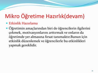 Mikro Öğretime Hazırlık(devam)
 Etkinlik Hazırlama
 Öğretimin amaçlarından biri de öğrencilerin ilgilerini
çekmek, motivasyonlarını arttırmak ve onların da
öğretimde yer almasına fırsat tanımaktır.Bunun için
etkinlik düzenlemek ve öğrencilerle bu etkinlikleri
yapmak gereklidir.
35
 