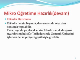 Mikro Öğretime Hazırlık(devam)
 Etkinlik Hazırlama
 Etkinlik dersin başında, ders sırasında veya ders
sonunda yapılabilir.
Ders başında yapılacak etkinliklerde merak duygusu
uyandırılmalıdır.Ör:Tarih dersinde Osmanlı Ünitesini
işlerken derse yeniçeri giysileriyle girebilir.
36
 