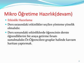 Mikro Öğretime Hazırlık(devam)
 Etkinlik Hazırlama
 Ders sırasındaki etkinlikler seçilen yönteme yönelik
olmalıdır.
 Ders sonundaki etkinliklerde öğrencinin derste
öğrendiklerini bir araya getirme fırsatı
sunulmalıdır.Ör:Öğrencilere gruplar halinde kavram
haritası yaptırmak.
37
 