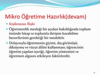 Mikro Öğretime Hazırlık(devam)
 Kişilerarası İlişki
 Öğretmenlik mesleği bir açıdan bakıldığında toplum
önünde hitap ve toplumla iletişim kurabilme
becerilerinin gerektiği bir meslektir.
 Dolayısıyla öğretmenin giyimi, dış görünüşü,
diksiyonu ve vücut dilini kullanması; öğrencinin
öğretim yapılan içeriği, öğretim yöntemini ve
öğretmen algısını etkileyen faktörlerdir.
38
 
