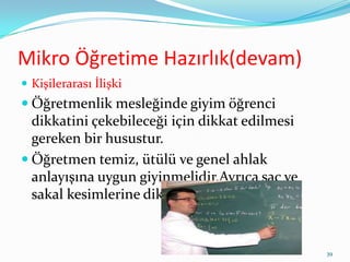 Mikro Öğretime Hazırlık(devam)
 Kişilerarası İlişki
 Öğretmenlik mesleğinde giyim öğrenci
dikkatini çekebileceği için dikkat edilmesi
gereken bir husustur.
 Öğretmen temiz, ütülü ve genel ahlak
anlayışına uygun giyinmelidir.Ayrıca saç ve
sakal kesimlerine dikkat edilmelidir.
39
 