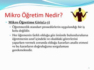 Mikro Öğretim Nedir?
• Mikro Öğretime Giriş(2-7)
• Öğretmenlik standart prosedürlerin uygulandığı bir iş
kolu değildir.
• Her öğrenenin farklı olduğu göz önünde bulundurulursa
öğretmenin sınıf içindeki ve okuldaki görevlerini
yaparken vermek zorunda olduğu kararları analiz etmesi
ve bu kararların doğruluğunu sorgulaması
gerekmektedir.
4
 