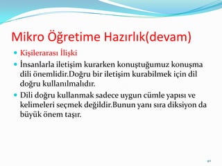 Mikro Öğretime Hazırlık(devam)
 Kişilerarası İlişki
 İnsanlarla iletişim kurarken konuştuğumuz konuşma
dili önemlidir.Doğru bir iletişim kurabilmek için dil
doğru kullanılmalıdır.
 Dili doğru kullanmak sadece uygun cümle yapısı ve
kelimeleri seçmek değildir.Bunun yanı sıra diksiyon da
büyük önem taşır.
40
 