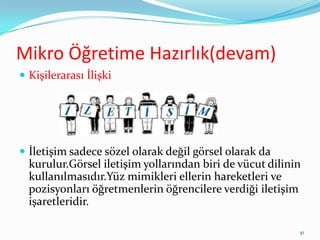 Mikro Öğretime Hazırlık(devam)
 Kişilerarası İlişki
 İletişim sadece sözel olarak değil görsel olarak da
kurulur.Görsel iletişim yollarından biri de vücut dilinin
kullanılmasıdır.Yüz mimikleri ellerin hareketleri ve
pozisyonları öğretmenlerin öğrencilere verdiği iletişim
işaretleridir.
41
 