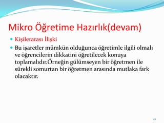 Mikro Öğretime Hazırlık(devam)
 Kişilerarası İlişki
 Bu işaretler mümkün olduğunca öğretimle ilgili olmalı
ve öğrencilerin dikkatini öğretilecek konuya
toplamalıdır.Örneğin gülümseyen bir öğretmen ile
sürekli somurtan bir öğretmen arasında mutlaka fark
olacaktır.
42
 