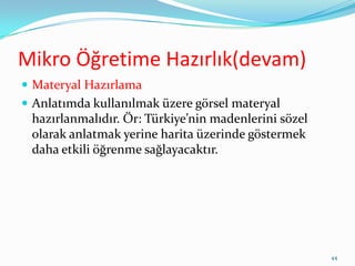 Mikro Öğretime Hazırlık(devam)
 Materyal Hazırlama
 Anlatımda kullanılmak üzere görsel materyal
hazırlanmalıdır. Ör: Türkiye’nin madenlerini sözel
olarak anlatmak yerine harita üzerinde göstermek
daha etkili öğrenme sağlayacaktır.
44
 