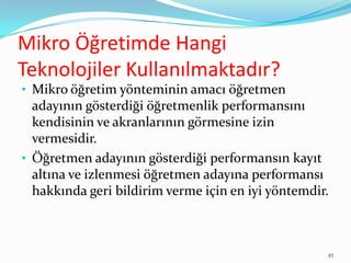 Mikro Öğretimde Hangi
Teknolojiler Kullanılmaktadır?
• Mikro öğretim yönteminin amacı öğretmen
adayının gösterdiği öğretmenlik performansını
kendisinin ve akranlarının görmesine izin
vermesidir.
• Öğretmen adayının gösterdiği performansın kayıt
altına ve izlenmesi öğretmen adayına performansı
hakkında geri bildirim verme için en iyi yöntemdir.
45
 