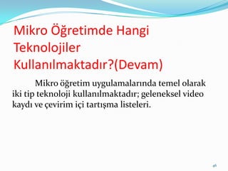 Mikro Öğretimde Hangi
Teknolojiler
Kullanılmaktadır?(Devam)
Mikro öğretim uygulamalarında temel olarak
iki tip teknoloji kullanılmaktadır; geleneksel video
kaydı ve çevirim içi tartışma listeleri.
46
 
