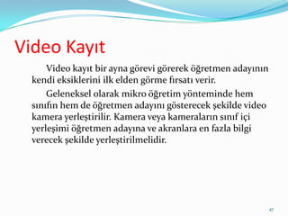 Video Kayıt
Video kayıt bir ayna görevi görerek öğretmen adayının
kendi eksiklerini ilk elden görme fırsatı verir.
Geleneksel olarak mikro öğretim yönteminde hem
sınıfın hem de öğretmen adayını gösterecek şekilde video
kamera yerleştirilir. Kamera veya kameraların sınıf içi
yerleşimi öğretmen adayına ve akranlara en fazla bilgi
verecek şekilde yerleştirilmelidir.
47
 