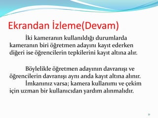Ekrandan İzleme(Devam)
İki kameranın kullanıldığı durumlarda
kameranın biri öğretmen adayını kayıt ederken
diğeri ise öğrencilerin tepkilerini kayıt altına alır.
Böylelikle öğretmen adayının davranışı ve
öğrencilerin davranışı aynı anda kayıt altına alınır.
İmkanınız varsa; kamera kullanımı ve çekim
için uzman bir kullanıcıdan yardım alınmalıdır.
51
 