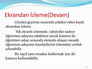 Ekrandan İzleme(Devam)
Gözden geçirme sırasında çekilen video kaydı
ekrandan izlenir.
Tek ekranlı izlemede, izleyiciler sadece
öğretmen adayına odaklanır ancak kamera ile
öğretmen adayı arasında ekranda oluşan mesafe
öğretmen adayının hareketlerini izlemekte zorluk
çıkarabilir.
Bu zayıf yanı ortadan kaldırmak için iki
kamera kullanılabilir.
52
 
