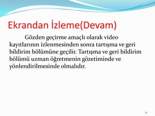 Ekrandan İzleme(Devam)
Gözden geçirme amaçlı olarak video
kayıtlarının izlenmesinden sonra tartışma ve geri
bildirim bölümüne geçilir. Tartışma ve geri bildirim
bölümü uzman öğretmenin gözetiminde ve
yönlendirilmesinde olmalıdır.
53
 