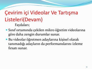 Çevirim içi Videolar Ve Tartışma
Listeleri(Devam)
Faydaları;
 Sınıf ortamında çekilen mikro öğretim videolarına
göre daha zengin durumlar sunar.
 Bu videolar öğretmen adaylarına kişisel olarak
tanımadığı adayların da performanslarını izleme
fırsatı sunar.
55
 