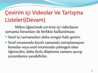 Çevirim içi Videolar Ve Tartışma
Listeleri(Devam)
Mikro öğretimde çevirim içi videoların
tartışma forumları ile birlikte kullanılması;
 Sınıf içi tartışmaları daha zengin hale getirir.
 Sınıf ortamında kısıtlı zamanda tartışılamayan
konular veya sınıf ortamında çekingen olan
öğrenciler, daha fazla düşünme zamanı ayırıp
yorumlarını yazabilirler.
56
 