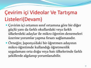 Çevirim içi Videolar Ve Tartışma
Listeleri(Devam)
 Çevirim içi ortamın sınıf ortamına göre bir diğer
güçlü yanı da farklı okullardaki veya farklı
ülkelerdeki adaylar ile mikro öğretim denemeleri
üzerine yorumlar yapma fırsatı sağlamasıdır.
 Örneğin; Japonya’daki bir öğretmen adayının
mikro öğretimde kullandığı öğretmenlik
uygulaması orta doğu veya batı ülkelerinde farklı
şekillerde algılanıp yorumlanabilir.
57
 