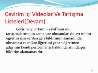 Çevirim içi Videolar Ve Tartışma
Listeleri(Devam)
Çevirim içi ortamın zayıf yanı ise;
tartışmalarının eş zamansız oluşundan dolayı mikro
öğretim için verilen geri bildirimin zamanında
olmaması ve mikro öğretimi yapan öğretmen
adayının kendi performansı hakkında anında geri
bildirim alamamasıdır.
58
 