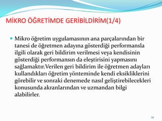 MİKRO ÖĞRETİMDE GERİBİLDİRİM(1/4)
 Mikro öğretim uygulamasının ana parçalarından bir
tanesi de öğretmen adayına gösterdiği performansla
ilgili olarak geri bildirim verilmesi veya kendisinin
gösterdiği performansın da eleştirisini yapmasını
sağlamaktır.Verilen geri bildirim ile öğretmen adayları
kullandıkları öğretim yönteminde kendi eksikliklerini
görebilir ve sonraki denemede nasıl geliştirebilecekleri
konusunda akranlarından ve uzmandan bilgi
alabilirler.
59
 