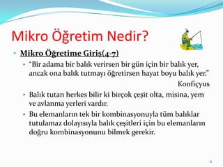 Mikro Öğretim Nedir?
• Mikro Öğretime Giriş(4-7)
• “Bir adama bir balık verirsen bir gün için bir balık yer,
ancak ona balık tutmayı öğretirsen hayat boyu balık yer.”
Konfiçyus
• Balık tutan herkes bilir ki birçok çeşit olta, misina, yem
ve avlanma yerleri vardır.
• Bu elemanların tek bir kombinasyonuyla tüm balıklar
tutulamaz dolayısıyla balık çeşitleri için bu elemanların
doğru kombinasyonunu bilmek gerekir.
6
 