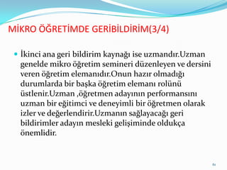  İkinci ana geri bildirim kaynağı ise uzmandır.Uzman
genelde mikro öğretim semineri düzenleyen ve dersini
veren öğretim elemanıdır.Onun hazır olmadığı
durumlarda bir başka öğretim elemanı rolünü
üstlenir.Uzman ,öğretmen adayının performansını
uzman bir eğitimci ve deneyimli bir öğretmen olarak
izler ve değerlendirir.Uzmanın sağlayacağı geri
bildirimler adayın mesleki gelişiminde oldukça
önemlidir.
MİKRO ÖĞRETİMDE GERİBİLDİRİM(3/4)
61
 