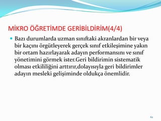 MİKRO ÖĞRETİMDE GERİBİLDİRİM(4/4)
 Bazı durumlarda uzman sınıftaki akranlardan bir veya
bir kaçını örgütleyerek gerçek sınıf etkileşimine yakın
bir ortam hazırlayarak adayın performansını ve sınıf
yönetimini görmek ister.Geri bildirimin sistematik
olması etkililiğini arttırır,dolayısıyla geri bildirimler
adayın mesleki gelişiminde oldukça önemlidir.
62
 