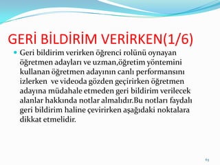 GERİ BİLDİRİM VERİRKEN(1/6)
 Geri bildirim verirken öğrenci rolünü oynayan
öğretmen adayları ve uzman,öğretim yöntemini
kullanan öğretmen adayının canlı performansını
izlerken ve videoda gözden geçirirken öğretmen
adayına müdahale etmeden geri bildirim verilecek
alanlar hakkında notlar almalıdır.Bu notları faydalı
geri bildirim haline çevirirken aşağıdaki noktalara
dikkat etmelidir.
63
 
