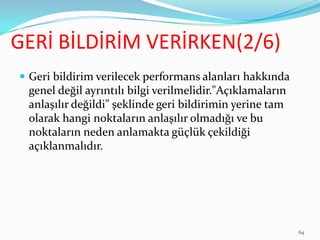 GERİ BİLDİRİM VERİRKEN(2/6)
 Geri bildirim verilecek performans alanları hakkında
genel değil ayrıntılı bilgi verilmelidir."Açıklamaların
anlaşılır değildi" şeklinde geri bildirimin yerine tam
olarak hangi noktaların anlaşılır olmadığı ve bu
noktaların neden anlamakta güçlük çekildiği
açıklanmalıdır.
64
 
