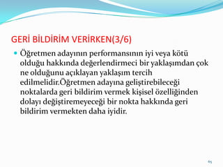 GERİ BİLDİRİM VERİRKEN(3/6)
 Öğretmen adayının performansının iyi veya kötü
olduğu hakkında değerlendirmeci bir yaklaşımdan çok
ne olduğunu açıklayan yaklaşım tercih
edilmelidir.Öğretmen adayına geliştirebileceği
noktalarda geri bildirim vermek kişisel özelliğinden
dolayı değiştiremeyeceği bir nokta hakkında geri
bildirim vermekten daha iyidir.
65
 