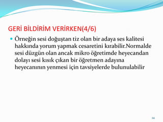 GERİ BİLDİRİM VERİRKEN(4/6)
 Örneğin sesi doğuştan tiz olan bir adaya ses kalitesi
hakkında yorum yapmak cesaretini kırabilir.Normalde
sesi düzgün olan ancak mikro öğretimde heyecandan
dolayı sesi kısık çıkan bir öğretmen adayına
heyecanının yenmesi için tavsiyelerde bulunulabilir
66
 