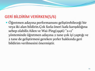 GERİ BİLDİRİM VERİRKEN(5/6)
 Öğretmen adayına performansını geliştirebileceği bir
veya iki alan bildirin.Çok fazla öneri kafa karışıklığına
sebep olabilir.Ailen ve Wai-Ping(1996) "2+2"
yönteminde öğretmen adayına 2 tane çok iyi yaptığı ve
2 tane de geliştirmesi gereken yerler hakkında geri
bildirim verilmesini önermiştir.
67
 