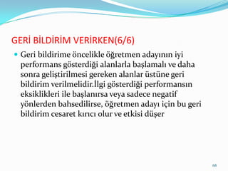 GERİ BİLDİRİM VERİRKEN(6/6)
 Geri bildirime öncelikle öğretmen adayının iyi
performans gösterdiği alanlarla başlamalı ve daha
sonra geliştirilmesi gereken alanlar üstüne geri
bildirim verilmelidir.İlgi gösterdiği performansın
eksiklikleri ile başlanırsa veya sadece negatif
yönlerden bahsedilirse, öğretmen adayı için bu geri
bildirim cesaret kırıcı olur ve etkisi düşer
68
 