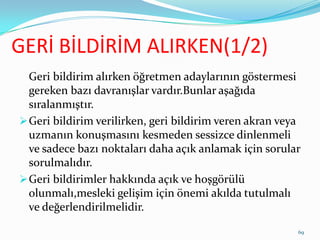 GERİ BİLDİRİM ALIRKEN(1/2)
Geri bildirim alırken öğretmen adaylarının göstermesi
gereken bazı davranışlar vardır.Bunlar aşağıda
sıralanmıştır.
Geri bildirim verilirken, geri bildirim veren akran veya
uzmanın konuşmasını kesmeden sessizce dinlenmeli
ve sadece bazı noktaları daha açık anlamak için sorular
sorulmalıdır.
Geri bildirimler hakkında açık ve hoşgörülü
olunmalı,mesleki gelişim için önemi akılda tutulmalı
ve değerlendirilmelidir.
69
 