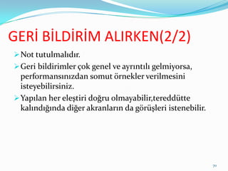 GERİ BİLDİRİM ALIRKEN(2/2)
Not tutulmalıdır.
Geri bildirimler çok genel ve ayrıntılı gelmiyorsa,
performansınızdan somut örnekler verilmesini
isteyebilirsiniz.
Yapılan her eleştiri doğru olmayabilir,tereddütte
kalındığında diğer akranların da görüşleri istenebilir.
70
 