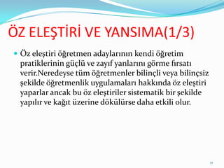 ÖZ ELEŞTİRİ VE YANSIMA(1/3)
 Öz eleştiri öğretmen adaylarının kendi öğretim
pratiklerinin güçlü ve zayıf yanlarını görme fırsatı
verir.Neredeyse tüm öğretmenler bilinçli veya bilinçsiz
şekilde öğretmenlik uygulamaları hakkında öz eleştiri
yaparlar ancak bu öz eleştiriler sistematik bir şekilde
yapılır ve kağıt üzerine dökülürse daha etkili olur.
71
 