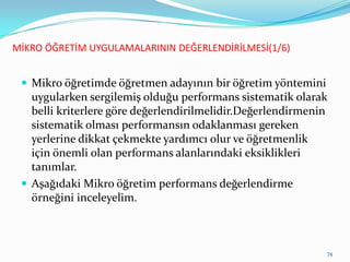 MİKRO ÖĞRETİM UYGULAMALARININ DEĞERLENDİRİLMESİ(1/6)
 Mikro öğretimde öğretmen adayının bir öğretim yöntemini
uygularken sergilemiş olduğu performans sistematik olarak
belli kriterlere göre değerlendirilmelidir.ٱğԻ徱nin
sistematik olması performansın odaklanması gereken
yerlerine dikkat çekmekte yardımcı olur ve öğretmenlik
için önemli olan performans alanlarındaki eksiklikleri
tanımlar.
 Aşağıdaki Mikro öğretim performans değerlendirme
örneğini inceleyelim.
74
 