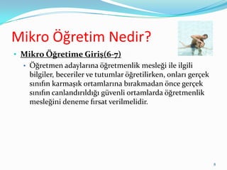 Mikro Öğretim Nedir?
• Mikro Öğretime Giriş(6-7)
• Öğretmen adaylarına öğretmenlik mesleği ile ilgili
bilgiler, beceriler ve tutumlar öğretilirken, onları gerçek
sınıfın karmaşık ortamlarına bırakmadan önce gerçek
sınıfın canlandırıldığı güvenli ortamlarda öğretmenlik
mesleğini deneme fırsat verilmelidir.
8
 