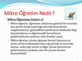 Mikro Öğretim Nedir?
• Mikro Öğretime Giriş(7-7)
• Mikro öğretim, öğretmen adaylarına güvenli bir ortamda
kısa süreli olarak temel öğretmenlik becerilerini
sergilemelerine, gösterdikleri performans hakkında bilgi
kazanmalarına ve öğretmenlik becerilerine
geliştirmelerine yardımcı olan fırsatlar sunar.
• Mikro öğretim; yüzme öğrenen birisini havuzun en
derin yerine bırakmadan önce sığ yerinde su üzerinde
durma, nefes alıp verme ve diğer yüzme becerilerini
geliştirmesine yardımcı olan bir yüzme dersine
benzetilebilir.
9
 