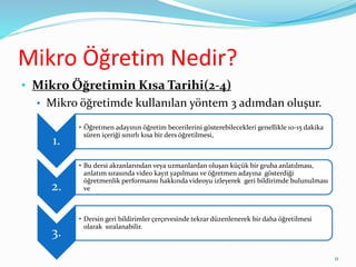Mikro Öğretim Nedir?
• Mikro Öğretimin Kısa Tarihi(2-4)
• Mikro öğretimde kullanılan yöntem 3 adımdan oluşur.
1.
• Öğretmen adayının öğretim becerilerini gösterebilecekleri genellikle 10-15 dakika
süren içeriği sınırlı kısa bir ders öğretilmesi,
2.
• Bu dersi akranlarından veya uzmanlardan oluşan küçük bir gruba anlatılması,
anlatım sırasında video kayıt yapılması ve öğretmen adayına gösterdiği
öğretmenlik performansı hakkında videoyu izleyerek geri bildirimde bulunulması
ve
3.
• Dersin geri bildirimler çerçevesinde tekrar düzenlenerek bir daha öğretilmesi
olarak sıralanabilir.
11
 