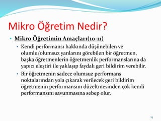 Mikro Öğretim Nedir?
• Mikro Öğretimin Amaçları(10-11)
• Kendi performansı hakkında düşünebilen ve
olumlu/olumsuz yanlarını görebilen bir öğretmen,
başka öğretmenlerin öğretmenlik performanslarına da
yapıcı eleştiri ile yaklaşıp faydalı geri bildirim verebilir.
• Bir öğretmenin sadece olumsuz performans
noktalarından yola çıkarak verilecek geri bildirim
öğretmenin performansını düzeltmesinden çok kendi
performansını savunmasına sebep olur.
23
 